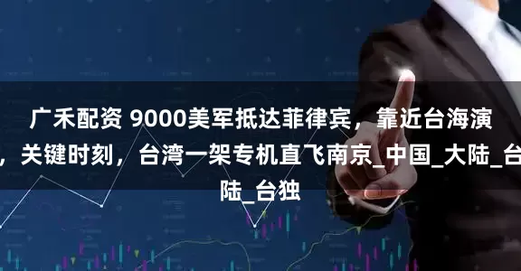 广禾配资 9000美军抵达菲律宾，靠近台海演练，关键时刻，台湾一架专机直飞南京_中国_大陆_台独