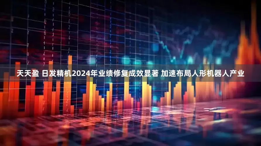 天天盈 日发精机2024年业绩修复成效显著 加速布局人形机器人产业