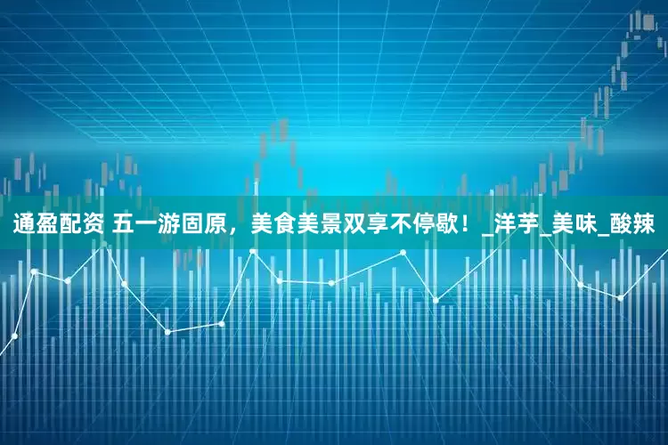 通盈配资 五一游固原，美食美景双享不停歇！_洋芋_美味_酸辣