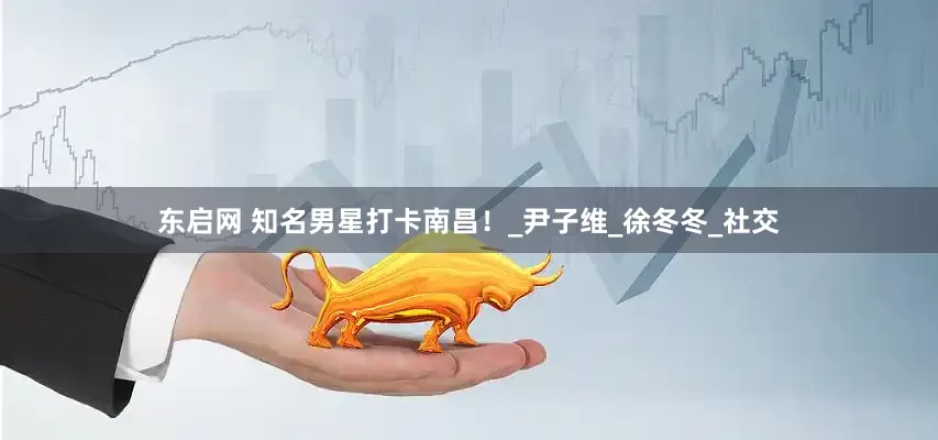 东启网 知名男星打卡南昌！_尹子维_徐冬冬_社交