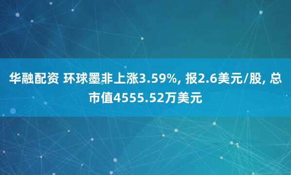 华融配资 环球墨非上涨3.59%, 报2.6美元/股, 总市值4555.52万美元