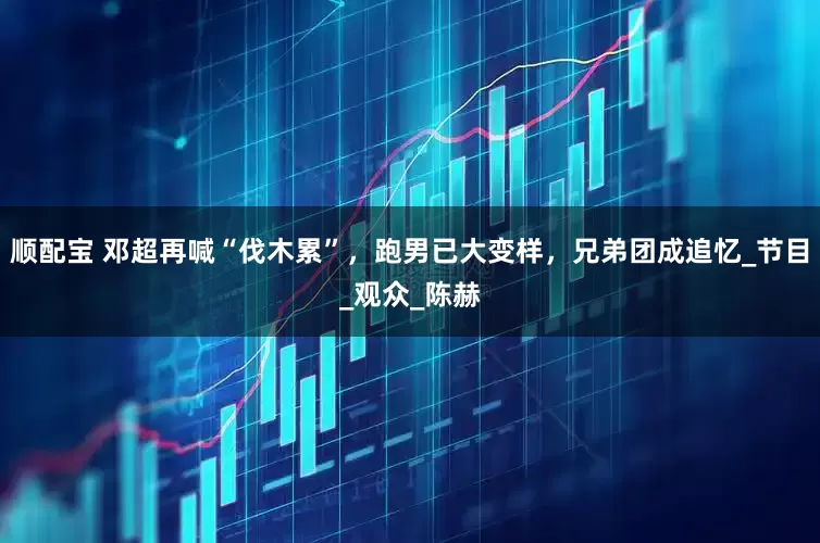 顺配宝 邓超再喊“伐木累”，跑男已大变样，兄弟团成追忆_节目_观众_陈赫