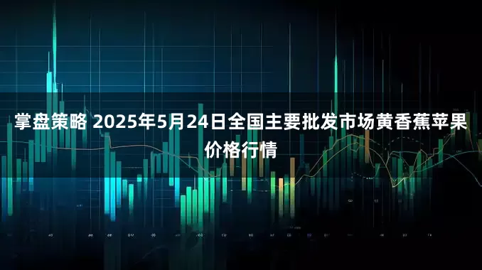 掌盘策略 2025年5月24日全国主要批发市场黄香蕉苹果价格行情