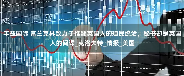丰益国际 富兰克林致力于推翻英国人的殖民统治，秘书却是英国人的间谍_克洛夫特_情报_美国