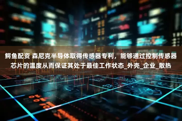 鳄鱼配资 森尼克半导体取得传感器专利，能够通过控制传感器芯片的温度从而保证其处于最佳工作状态_外壳_企业_散热
