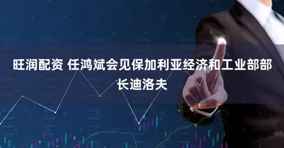 旺润配资 任鸿斌会见保加利亚经济和工业部部长迪洛夫