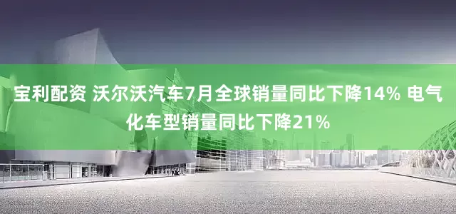 宝利配资 沃尔沃汽车7月全球销量同比下降14% 电气化车型销量同比下降21%