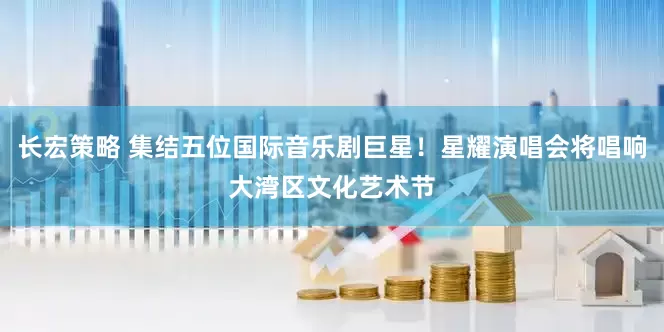 长宏策略 集结五位国际音乐剧巨星！星耀演唱会将唱响大湾区文化艺术节