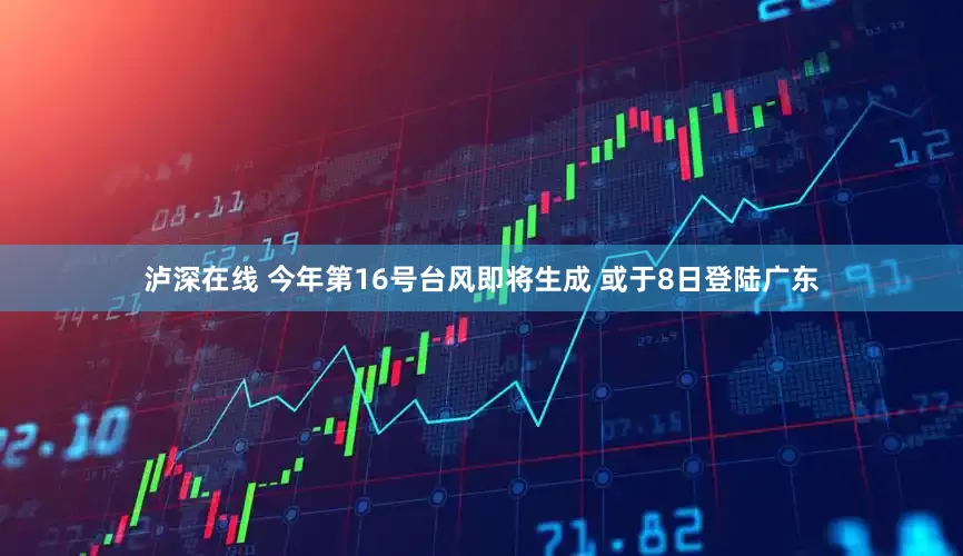 泸深在线 今年第16号台风即将生成 或于8日登陆广东