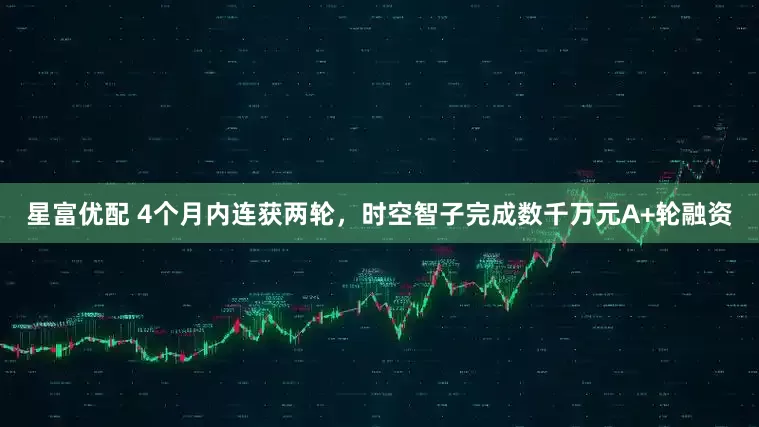星富优配 4个月内连获两轮，时空智子完成数千万元A+轮融资