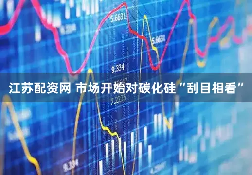 江苏配资网 市场开始对碳化硅“刮目相看”