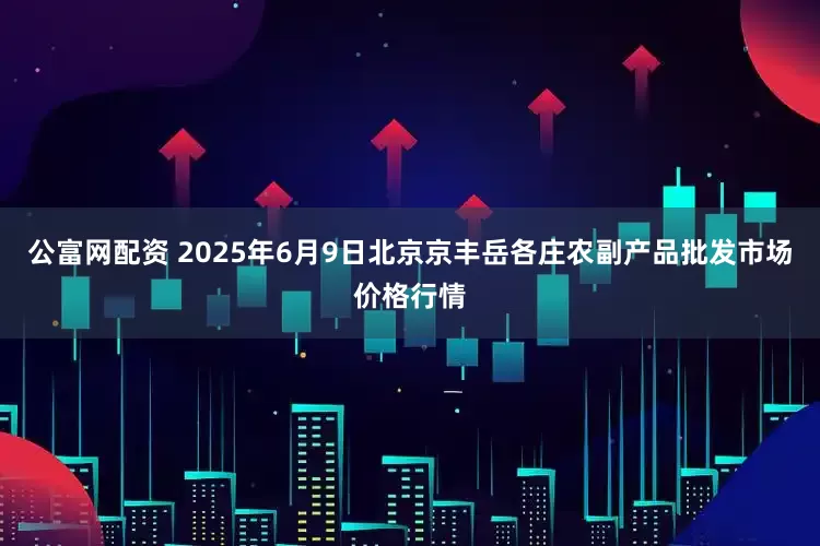 公富网配资 2025年6月9日北京京丰岳各庄农副产品批发市场价格行情