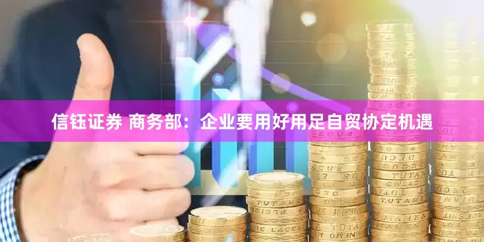 信钰证券 商务部：企业要用好用足自贸协定机遇