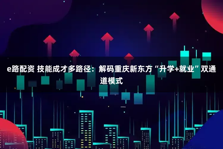 e路配资 技能成才多路径：解码重庆新东方“升学+就业”双通道模式