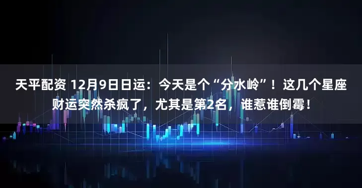 天平配资 12月9日日运：今天是个“分水岭”！这几个星座财运突然杀疯了，尤其是第2名，谁惹谁倒霉！