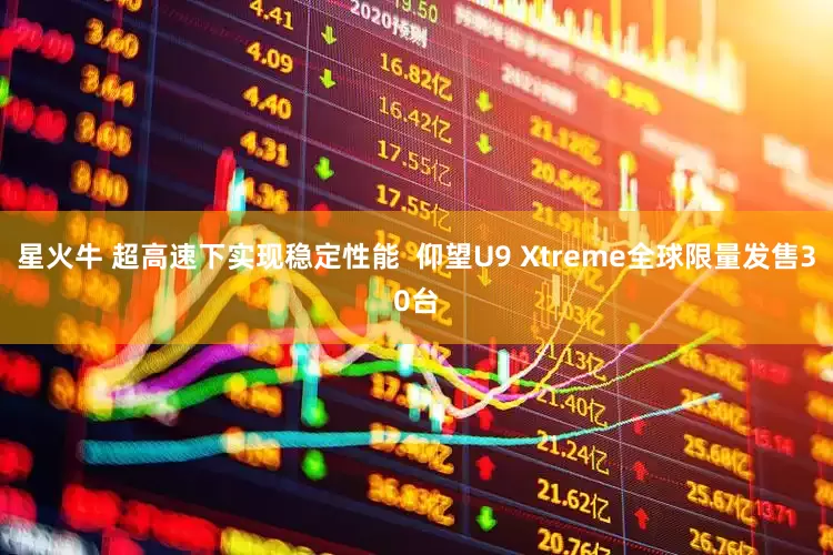 星火牛 超高速下实现稳定性能 仰望U9 Xtreme全球限量发售30台